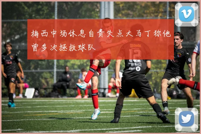 梅西中场休息自责失点大马丁称他曾多次拯救球队