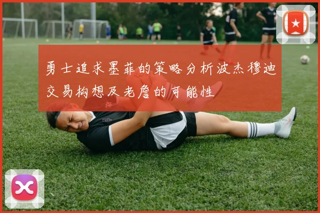 勇士追求墨菲的策略分析波杰穆迪交易构想及老詹的可能性
