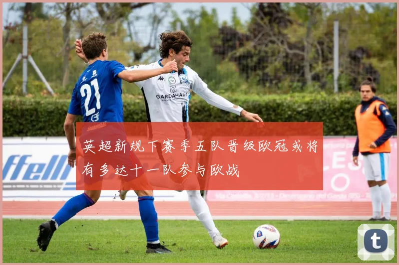 英超新规下赛季五队晋级欧冠或将有多达十一队参与欧战