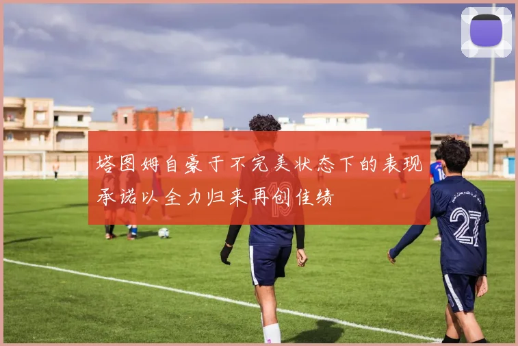 塔图姆自豪于不完美状态下的表现承诺以全力归来再创佳绩