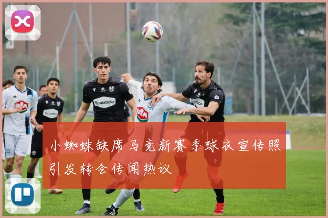 小蜘蛛缺席马竞新赛季球衣宣传照引发转会传闻热议