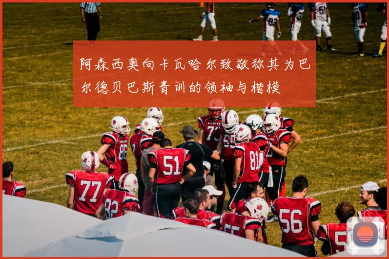 阿森西奥向卡瓦哈尔致敬称其为巴尔德贝巴斯青训的领袖与楷模