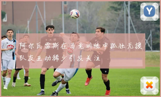 阿尔瓦雷斯在马竞训练中孤独无援队友互动稀少引发关注