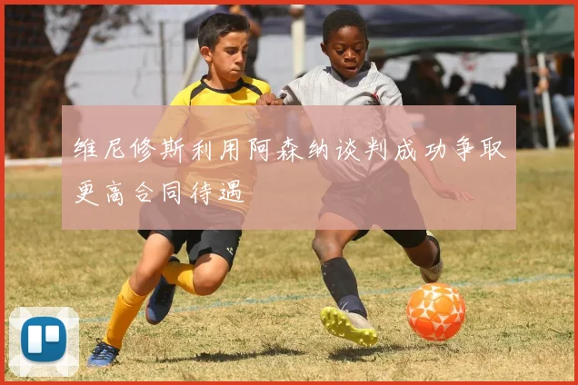维尼修斯利用阿森纳谈判成功争取更高合同待遇