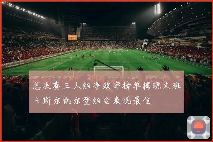 总决赛三人组净效率榜单揭晓文班卡斯尔凯尔登组合表现最佳