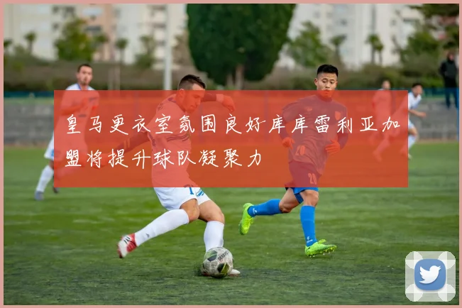 皇马更衣室氛围良好库库雷利亚加盟将提升球队凝聚力