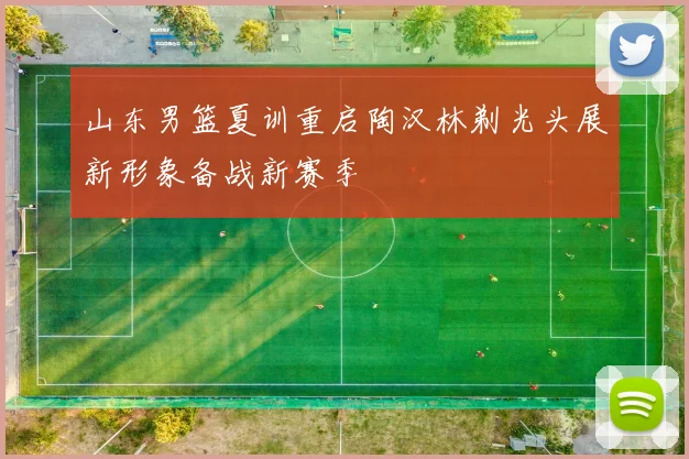 山东男篮夏训重启陶汉林剃光头展新形象备战新赛季