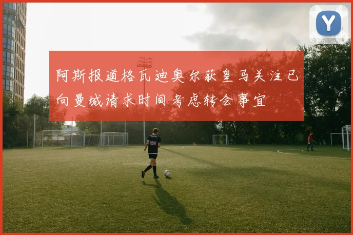 阿斯报道格瓦迪奥尔获皇马关注已向曼城请求时间考虑转会事宜
