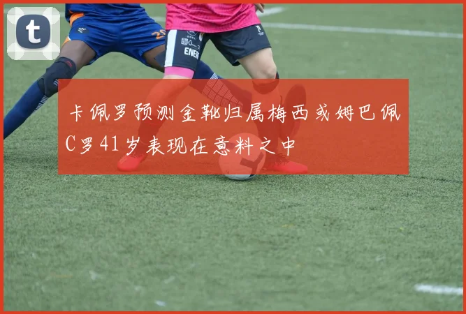 卡佩罗预测金靴归属梅西或姆巴佩C罗41岁表现在意料之中