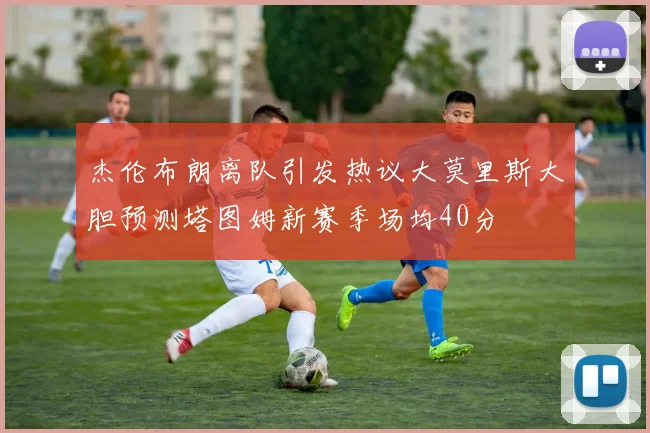 杰伦布朗离队引发热议大莫里斯大胆预测塔图姆新赛季场均40分