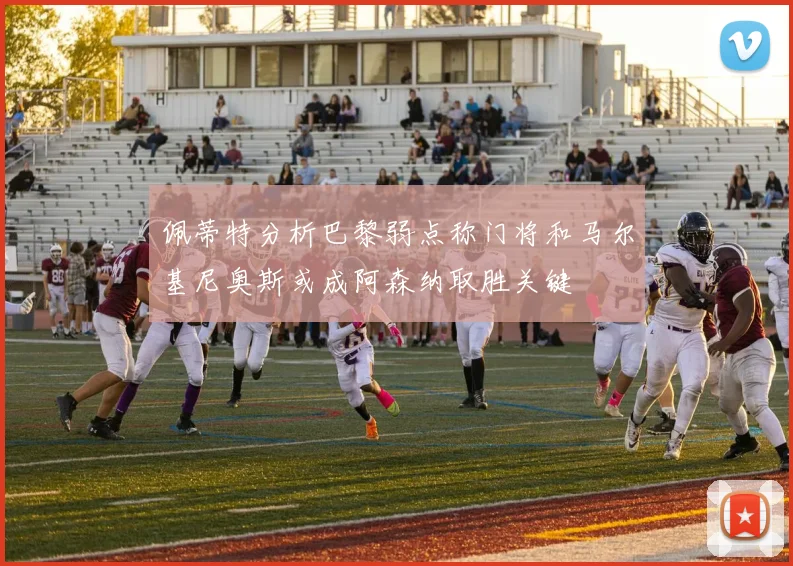 佩蒂特分析巴黎弱点称门将和马尔基尼奥斯或成阿森纳取胜关键