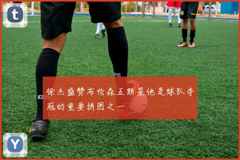 徐杰盛赞布伦森五颗星他是球队夺冠的重要拼图之一