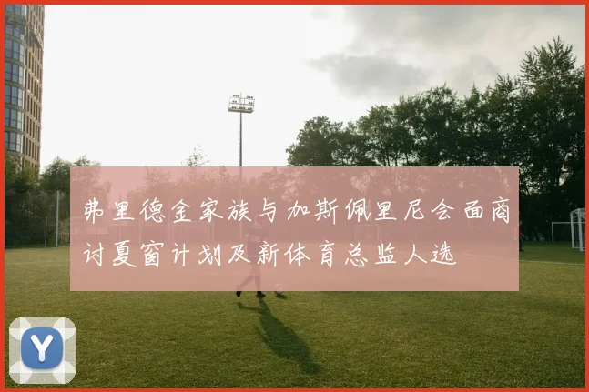 弗里德金家族与加斯佩里尼会面商讨夏窗计划及新体育总监人选
