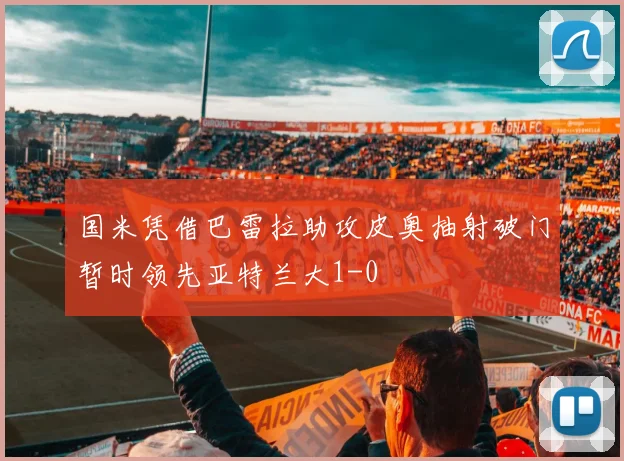 国米凭借巴雷拉助攻皮奥抽射破门暂时领先亚特兰大1-0