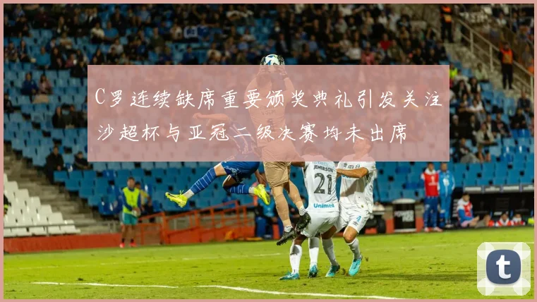 C罗连续缺席重要颁奖典礼引发关注沙超杯与亚冠二级决赛均未出席