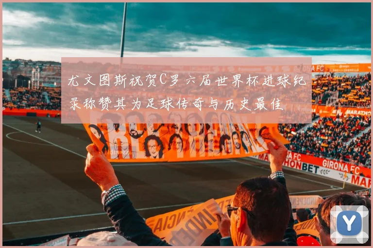 尤文图斯祝贺C罗六届世界杯进球纪录称赞其为足球传奇与历史最佳