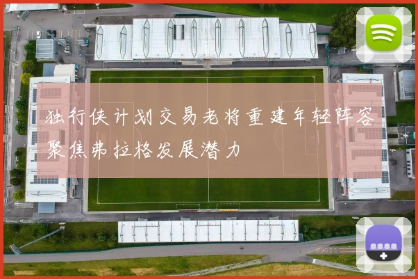 独行侠计划交易老将重建年轻阵容聚焦弗拉格发展潜力