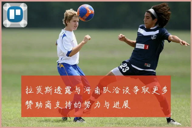 拉莫斯透露与河南队洽谈争取更多赞助商支持的努力与进展