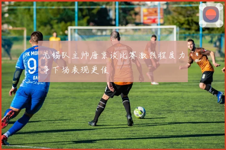 无锡队主帅唐京谈比赛激烈程度力争下场表现更佳