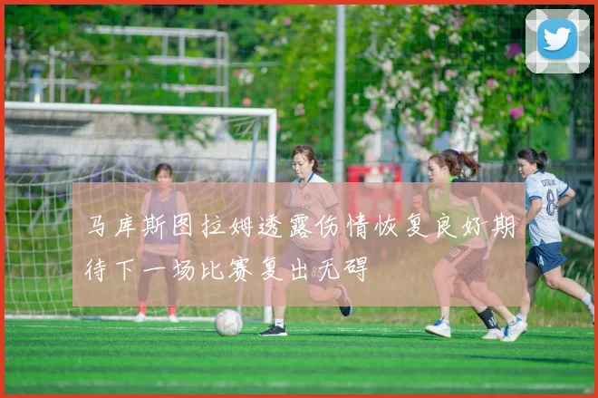 马库斯图拉姆透露伤情恢复良好期待下一场比赛复出无碍