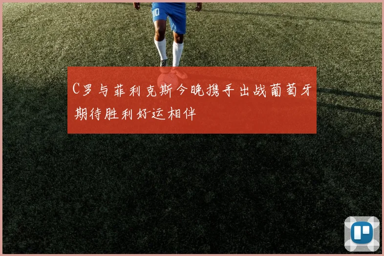 C罗与菲利克斯今晚携手出战葡萄牙期待胜利好运相伴