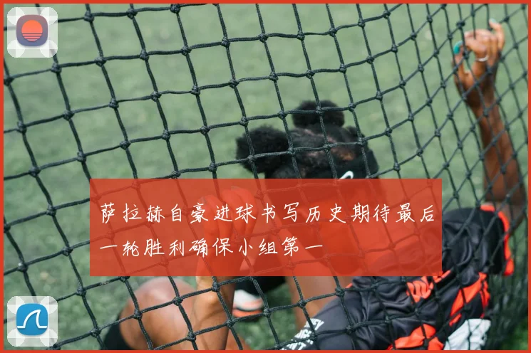 萨拉赫自豪进球书写历史期待最后一轮胜利确保小组第一