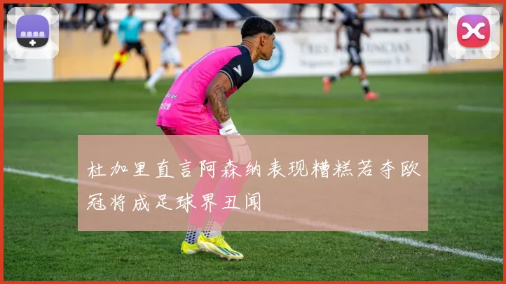 杜加里直言阿森纳表现糟糕若夺欧冠将成足球界丑闻